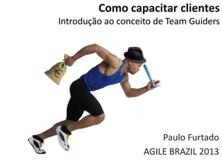 Como capacitar clientes
Introdução ao conceito de Team Guiders
Paulo Furtado
AGILE BRAZIL 2013
 