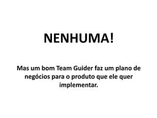 NENHUMA!
Mas um bom Team Guider faz um plano de
negócios para o produto que ele quer
implementar.
 