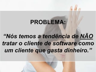 PROBLEMA:
“Nós temos a tendência de NÃO
tratar o cliente de software como
um cliente que gasta dinheiro.”
 
