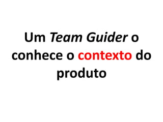 Um Team Guider o
conhece o contexto do
produto
 