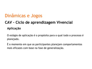 Aplicação O estágio de aplicação é o propósito para o qual todo o processo é planejado. É o momento em que os participantes planejam comportamentos mais eficazes com base na fase de generalização. CAV – Ciclo de aprendizagem Vivencial Dinâmicas e Jogos 