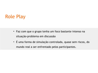 Role Play Faz com que o grupo tenha um foco bastante intenso na situação-problema em discussão É uma forma de simulação controlada, quase sem riscos, do mundo real a ser enfrentado pelos participantes. 