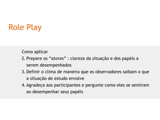 Role Play Como aplicar Prepare os “atores” : clareza da situação e dos papéis a serem desempenhados Definir o clima de maneira que os observadores saibam o que a situação de estudo envolve Agradeça aos participantes e pergunte como eles se sentiram ao desempenhar seus papéis 