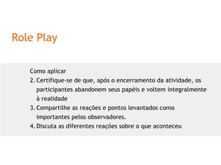 Role Play Como aplicar Certifique-se de que, após o encerramento da atividade, os participantes abandonem seus papéis e voltem integralmente à realidade Compartilhe as reações e pontos levantados como importantes pelos observadores. Discuta as diferentes reações sobre o que aconteceu 