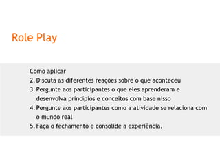 Role Play Como aplicar Discuta as diferentes reações sobre o que aconteceu Pergunte aos participantes o que eles aprenderam e desenvolva princípios e conceitos com base nisso Pergunte aos participantes como a atividade se relaciona com o mundo real Faça o fechamento e consolide a experiência. 