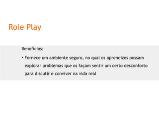 Role Play Benefícios: Fornece um ambiente seguro, no qual os aprendizes possam explorar problemas que os façam sentir um certo desconforto para discutir e conviver na vida real 