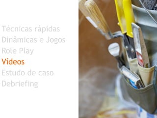 Técnicas rápidas  Dinâmicas e Jogos Role Play Vídeos Estudo de caso Debriefing 