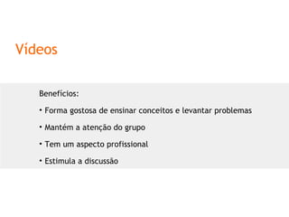 Vídeos Benefícios: Forma gostosa de ensinar conceitos e levantar problemas Mantém a atenção do grupo Tem um aspecto profissional Estimula a discussão 