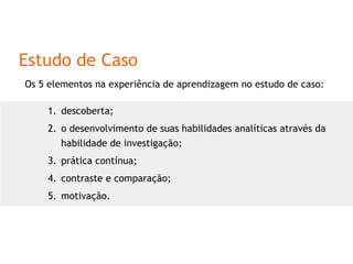 Estudo de Caso Os 5 elementos na experiência de aprendizagem no estudo de caso: descoberta;  o desenvolvimento de suas habilidades analíticas através da habilidade de investigação; prática contínua; contraste e comparação; motivação. 
