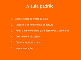 Chegar antes do início da aula Discutir o entendimento da leitura Pedir a um voluntário para descrever o problema Coordenar a discussão Discutir as alternativas Implementação  A aula padrão 