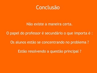 Não existe a maneira certa. O papel do professor é secundário o que importa é : Os alunos estão se concentrando no problema ? Estão resolvendo a questão principal ? Conclusão 