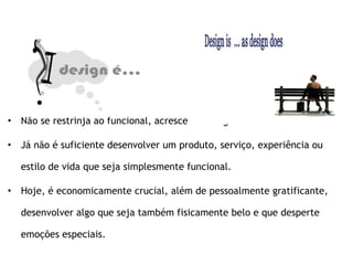 Não se restrinja ao funcional, acrescente design. Já não é suficiente desenvolver um produto, serviço, experiência ou estilo de vida que seja simplesmente funcional. Hoje, é economicamente crucial, além de pessoalmente gratificante, desenvolver algo que seja também fisicamente belo e que desperte emoções especiais. 