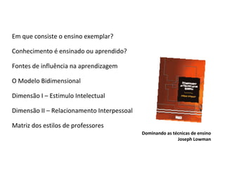 Em que consiste o ensino exemplar ? Conhecimento é ensinado ou aprendido? Fontes de influência na aprendizagem O Modelo Bidimensional  Dimensão I – Estimulo Intelectual Dimensão II – Relacionamento Interpessoal Matriz dos estilos de professores Dominando as técnicas de ensino Joseph Lowman 