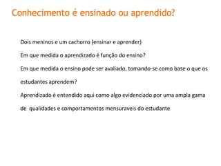 Dois meninos e um cachorro (ensinar e aprender) Em que medida o aprendizado é função do ensino ? Em que medida o ensino pode ser avaliado, tomando-se como base o que os estudantes aprendem ? Aprendizado é entendido aqui como algo evidenciado por uma ampla gama de  qualidades e comportamentos mensuraveis do estudante Conhecimento é ensinado ou aprendido? 