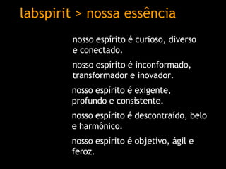 labspirit > nossa essência nosso espírito é exigente, profundo e consistente. nosso espírito é descontraído, belo e harmônico. nosso espírito é inconformado,  t ransformador e inovador. nosso espírito é curioso, diverso  e conectado.  nosso espírito é objetivo, ágil e feroz. 