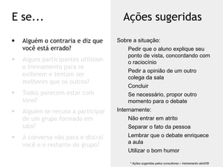 Alguém o contraria e diz que você está errado? Alguns participantes utilizam o treinamento para se exibirem e tentam ser melhores que os outros? Todos parecem estar com sono? Alguém se recusa a participar de um grupo formado em sala? A conversa não para e distrai você e o restante do grupo? E se... Ações sugeridas * Ações sugeridas pelos consultores – treinamento abril/09  Sobre a situação: Pedir que o aluno explique seu ponto de vista, concordando com o raciocínio Pedir a opinião de um outro colega da sala Concluir Se necessário, propor outro momento para o debate Internamente: Não entrar em atrito Separar o fato da pessoa Lembrar que o debate enriquece a aula Utilizar o bom humor 