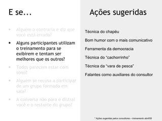 Alguém o contraria e diz que você está errado? Alguns participantes utilizam o treinamento para se exibirem e tentam ser melhores que os outros? Todos parecem estar com sono? Alguém se recusa a participar de um grupo formado em sala? A conversa não para e distrai você e o restante do grupo? E se... Ações sugeridas * Ações sugeridas pelos consultores – treinamento abril/09  Técnica do chapéu Bom humor com o mais comunicativo Ferramenta da democracia Técnica do “cachorrinho” Técnica da “vara de pesca” Falantes como auxiliares do consultor 