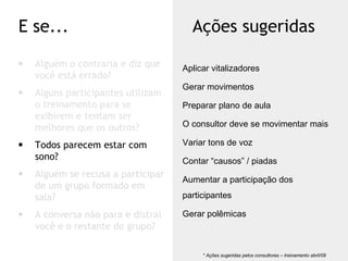 Alguém o contraria e diz que você está errado? Alguns participantes utilizam o treinamento para se exibirem e tentam ser melhores que os outros? Todos parecem estar com sono? Alguém se recusa a participar de um grupo formado em sala? A conversa não para e distrai você e o restante do grupo? E se... Ações sugeridas * Ações sugeridas pelos consultores – treinamento abril/09  Aplicar vitalizadores Gerar movimentos Preparar plano de aula O consultor deve se movimentar mais Variar tons de voz Contar “causos” / piadas Aumentar a participação dos participantes Gerar polêmicas 