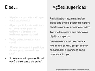 Alguém o contraria e diz que você está errado? Alguns participantes utilizam o treinamento para se exibirem e tentam ser melhores que os outros? Todos parecem estar com sono? Alguém se recusa a participar de um grupo formado em sala? A conversa não para e distrai você e o restante do grupo? E se... Ações sugeridas * Ações sugeridas pelos consultores – treinamento abril/09  Revitalização – traz um exercício lúdico para atrair o público de maneira divertida (pode ser atividade ou vídeo) Trazer o foco para a aula falando os objetivos e agenda Discussão boa – dar continuidade fora da aula (e-mail, google, colocar no parking lot e retornar ao ponto caso tenha tempo) 