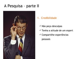 Credibilidade Não peça desculpas Tenha a atitude de um expert Compartilhe experiências pessoais A Pesquisa – parte II 