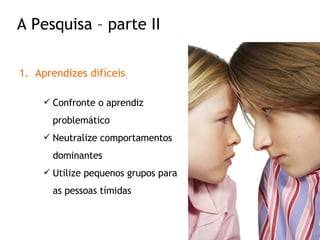 Aprendizes difíceis Confronte o aprendiz problemático Neutralize comportamentos dominantes Utilize pequenos grupos para as pessoas tímidas A Pesquisa – parte II 