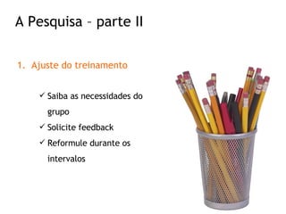 Ajuste do treinamento Saiba as necessidades do grupo Solicite feedback Reformule durante os intervalos A Pesquisa – parte II 