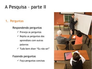 Perguntas Respondendo perguntas Preveja as perguntas Repita as perguntas dos aprendizes com outras palavras Tudo bem dizer “Eu não sei” Fazendo perguntas Faça perguntas concisas A Pesquisa – parte II 