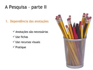 Dependência das anotações Anotações são necessárias Use fichas Use recursos visuais Pratique A Pesquisa – parte II 