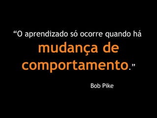“ O aprendizado só ocorre quando há  mudança de comportamento .” Bob Pike 
