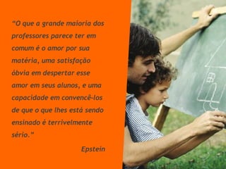 “ O que a grande maioria dos professores parece ter em comum é o amor por sua matéria, uma satisfação óbvia em despertar esse amor em seus alunos, e uma capacidade em convencê-los de que o que lhes está sendo ensinado é terrivelmente sério.” Epstein 