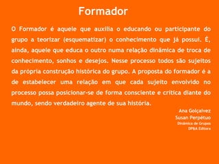 Formador O Formador é aquele que auxilia o educando ou participante do grupo a teorizar (esquematizar) o conhecimento que já possui. É, ainda, aquele que educa o outro numa relação dinâmica de troca de conhecimento, sonhos e desejos. Nesse processo todos são sujeitos da própria construção histórica do grupo. A proposta do formador é a de estabelecer uma relação em que cada sujeito envolvido no processo possa posicionar-se de forma consciente e crítica diante do mundo, sendo verdadeiro agente de sua história. Ana Golçalvez Susan Perpétuo Dinâmica de Grupos DP&A Editora 
