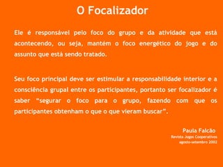 O Focalizador Ele é responsável pelo foco do grupo e da atividade que está acontecendo, ou seja, mantém o foco energético do jogo e do assunto que está sendo tratado. Seu foco principal deve ser estimular a responsabilidade interior e a consciência grupal entre os participantes, portanto ser focalizador é saber “segurar o foco para o grupo, fazendo com que os participantes obtenham o que o que vieram buscar”. Paula Falcão  Revista Jogos Cooperativos agosto-setembro 2002 