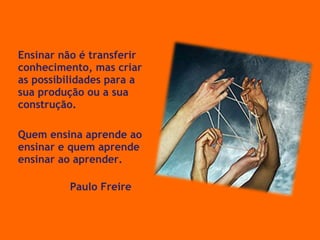 Ensinar não é transferir conhecimento, mas criar as possibilidades para a sua produção ou a sua construção. Quem ensina aprende ao ensinar e quem aprende ensinar ao aprender.  Paulo Freire 