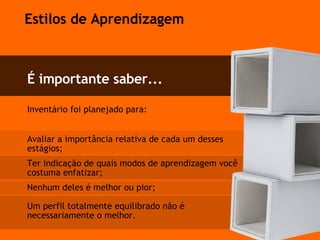 Inventário foi planejado para:  Avaliar a importância relativa de cada um desses estágios;  Ter indicação de quais modos de aprendizagem você costuma enfatizar; Nenhum deles é melhor ou pior; Um perfil totalmente equilibrado não é  necessariamente o melhor. É importante saber... Estilos de Aprendizagem 