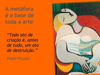 A metáfora  é a base de toda a arte “ Todo ato de criação é, antes de tudo, um ato de destruição.” Pablo Picasso 