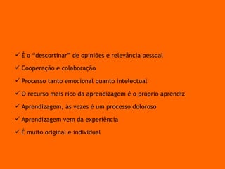 É o “descortinar” de opiniões e relevância pessoal Cooperação e colaboração Processo tanto emocional quanto intelectual O recurso mais rico da aprendizagem é o próprio aprendiz Aprendizagem, às vezes é um processo doloroso Aprendizagem vem da experiência É muito original e individual Pressupostos da Aprendizagem de adultos 