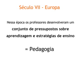 Século VII - Europa Nessa época os professores desenvolveram um  conjunto de pressupostos sobre aprendizagem e estratégias de ensino = Pedagogia 
