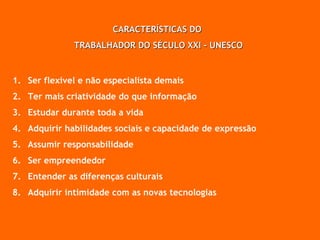 CARACTERÍSTICAS DO  TRABALHADOR DO SÉCULO XXI - UNESCO Ser flexível e não especialista demais Ter mais criatividade do que informação Estudar durante toda a vida Adquirir habilidades sociais e capacidade de expressão Assumir responsabilidade Ser empreendedor Entender as diferenças culturais Adquirir intimidade com as novas tecnologias 