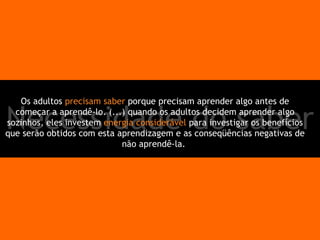 Necessidade do saber Os adultos  precisam saber  porque precisam aprender algo antes de começar a aprendê-lo. (...) quando os adultos decidem aprender algo sozinhos, eles investem  energia considerável  para investigar os benefícios que serão obtidos com esta aprendizagem e as conseqüências negativas de não aprendê-la.  