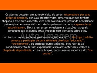 Auto-Imagem Os adultos possuem um auto-conceito de serem  responsáveis por suas próprias decisões , por suas próprias vidas. Uma vez que eles tenham chegado a este auto-conceito, eles desenvolvem uma profunda necessidade psicológica de serem vistos e tratados pelos outros como  capazes de se auto-dirigirem . Eles se ressentem e resistem a situações nas quais percebem que os outros estão impondo suas vontades sobre eles.  Isso traz um sério problema para a educação de adultos:  tão logo o adulto comece a participar de uma atividade chamada “educação”, “treinamento” , ou qualquer outro sinônimo, eles regride ao condicionamento de suas experiências escolares anteriores, coloca o  chapéu da dependência , cruza os braços, encosta-se na cadeira e diz  “me ensine” . 