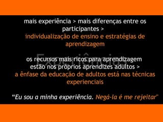 Experiências mais experiência > mais diferenças entre os participantes >  individualização de ensino e estratégias de aprendizagem os recursos mais ricos para aprendizagem  estão nos próprios aprendizes adultos > a ênfase da educação de adultos está nas técnicas experienciais “ Eu sou a minha experiência.  Negá-la é me rejeitar " 