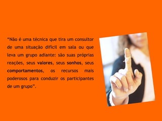 A melhor técnica é aquela em que você fica mais natural. “ Não é uma técnica que tira um consultor de uma situação difícil em sala ou que leva um grupo adiante: são suas próprias reações, seus  valores , seus  sonhos , seus  comportamentos , os recursos mais poderosos para conduzir os participantes de um grupo”. 