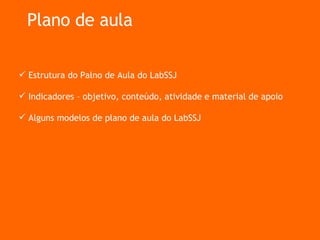 Plano de aula Estrutura do Palno de Aula do LabSSJ Indicadores – objetivo, conteúdo, atividade e material de apoio Alguns modelos de plano de aula do LabSSJ 