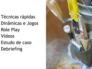 Técnicas rápidas  Dinâmicas e Jogos Role Play Vídeos Estudo de caso Debriefing 