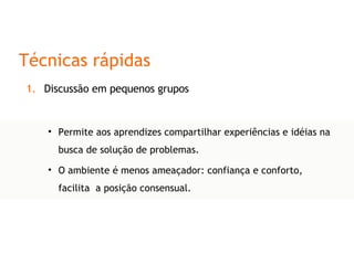 Permite aos aprendizes compartilhar experiências e idéias na busca de solução de problemas. O ambiente é menos ameaçador: confiança e conforto, facilita  a posição consensual. Técnicas rápidas Discussão em pequenos grupos 