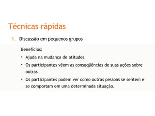 Técnicas rápidas Discussão em pequenos grupos Benefícios: Ajuda na mudança de atitudes Os participantes vêem as conseqüências de suas ações sobre outras Os participantes podem ver como outras pessoas se sentem e se comportam em uma determinada situação. 