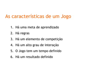 As características de um Jogo Há uma meta de aprendizado Há regras Há um elemento de competição Há um alto grau de interação O Jogo tem um tempo definido Há um resultado definido 