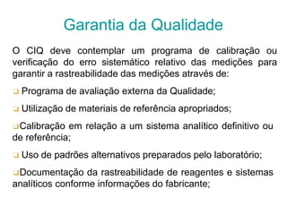 O CIQ deve contemplar um programa de calibração ou
verificação do erro sistemático relativo das medições para
garantir a rastreabilidade das medições através de:
❑ Programa de avaliação externa da Qualidade;
❑ Utilização de materiais de referência apropriados;
❑Calibração em relação a um sistema analítico definitivo ou
de referência;
❑ Uso de padrões alternativos preparados pelo laboratório;
❑Documentação da rastreabilidade de reagentes e sistemas
analíticos conforme informações do fabricante;
Garantia da Qualidade
 