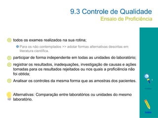 todos os exames realizados na sua rotina;
Para os não contemplados >> adotar formas alternativas descritas em
literatura científica.
participar de forma independente em todas as unidades do laboratório;
registrar os resultados, inadequações, investigação de causas e ações
tomadas para os resultados rejeitados ou nos quais a proficiência não
foi obtida;
Analisar os controles da mesma forma que as amostras dos pacientes.
Alternativas: Comparação entre laboratórios ou unidades do mesmo
laboratório.
9.3 Controle de Qualidade
Ensaio de Proficiência
Análise
Análise
 