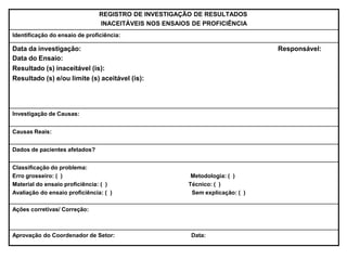 REGISTRO DE INVESTIGAÇÃO DE RESULTADOS
INACEITÁVEIS NOS ENSAIOS DE PROFICIÊNCIA
Identificação do ensaio de proficiência:
Data da investigação:
Data do Ensaio:
Resultado (s) inaceitável (is):
Resultado (s) e/ou limite (s) aceitável (is):
Responsável:
Investigação de Causas:
Causas Reais:
Dados de pacientes afetados?
Classificação do problema:
Erro grosseiro: ( ) Metodologia: ( )
Material do ensaio proficiência: ( ) Técnico: ( )
Avaliação do ensaio proficiência: ( ) Sem explicação: ( )
Ações corretivas/ Correção:
Aprovação do Coordenador de Setor: Data:
 